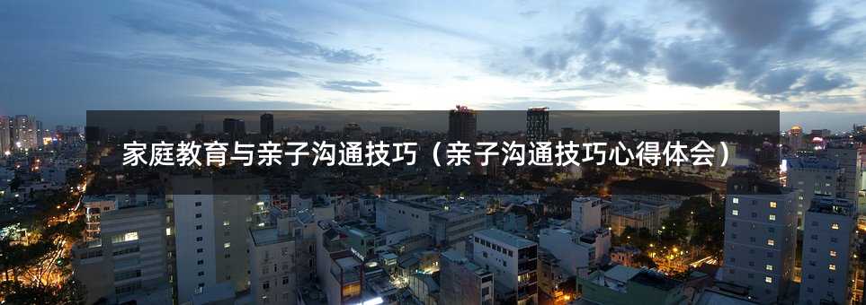 家庭教育与亲子沟通技巧(亲子沟通技巧心得体会)