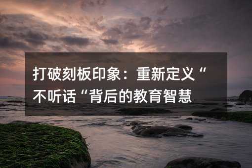 打破刻板印象:重新定义“不听话“背后的教育智慧