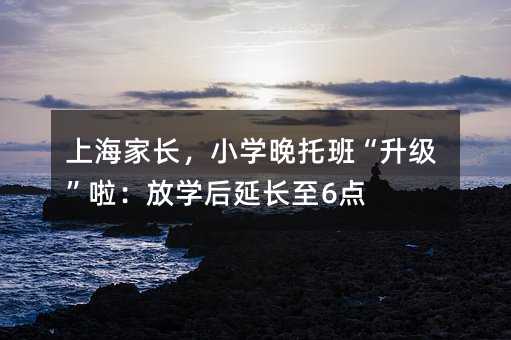 上海家长,小学晚托班“升级”啦:放学后延长至6点