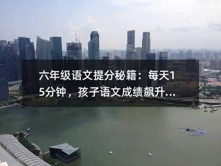 六年级语文提分秘籍:每天15分钟,孩子语文成绩飙升的秘密