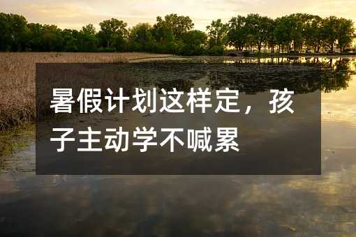 暑假计划这样定,孩子主动学不喊累